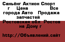 Саньёнг Актион Спорт 2008 г. › Цена ­ 200 000 - Все города Авто » Продажа запчастей   . Ростовская обл.,Ростов-на-Дону г.